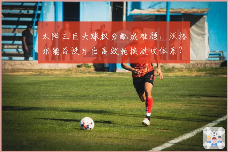 太阳三巨头球权分配成难题，沃格尔能否设计出高效轮换进攻体系？