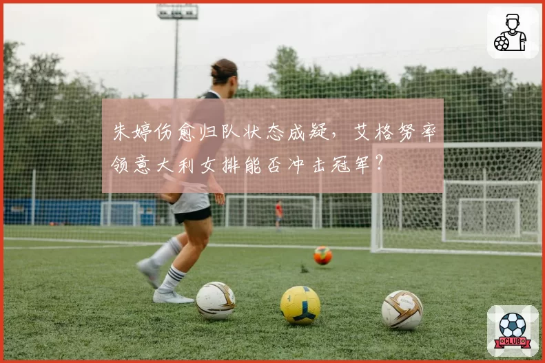 朱婷伤愈归队状态成疑，艾格努率领意大利女排能否冲击冠军？