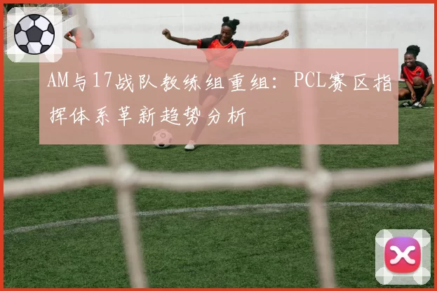 AM与17战队教练组重组：PCL赛区指挥体系革新趋势分析