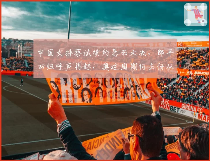 中国女排蔡斌续约悬而未决，郎平回归呼声再起，奥运周期何去何从？