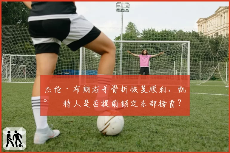 杰伦·布朗右手骨折恢复顺利，凯尔特人是否提前锁定东部榜首？