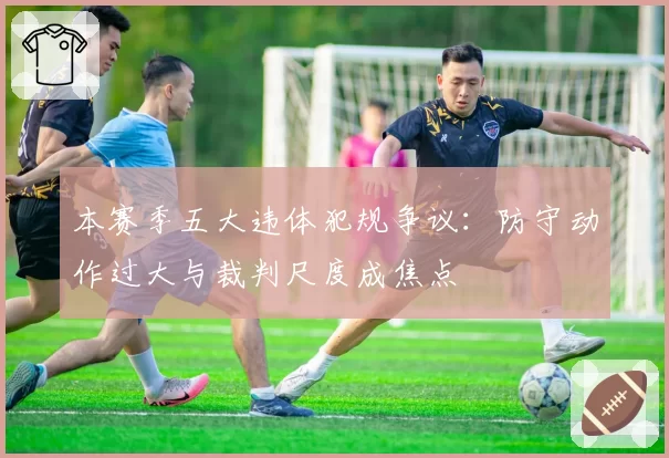 本赛季五大违体犯规争议：防守动作过大与裁判尺度成焦点
