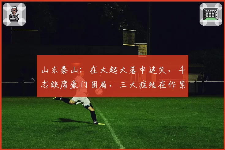 山东泰山：在大起大落中迷失，斗志缺席豪门困局，三大症结在作祟