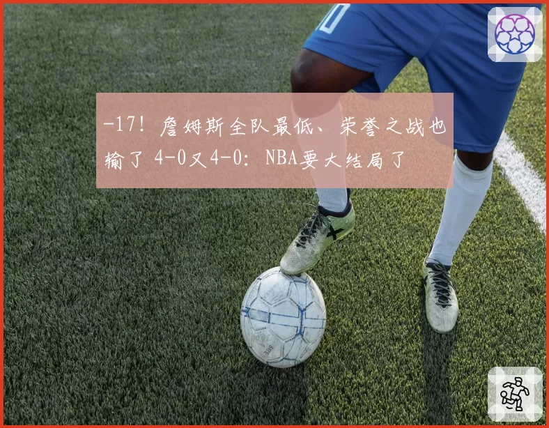 -17！詹姆斯全队最低、荣誉之战也输了 4-0又4-0：NBA要大结局了