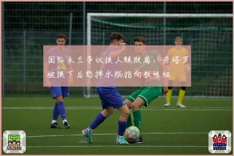 国际米兰争议换人酿败局，劳塔罗被换下后怒摔水瓶指向教练组