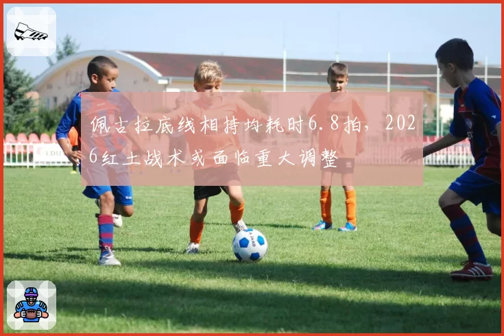 佩古拉底线相持均耗时6.8拍，2026红土战术或面临重大调整