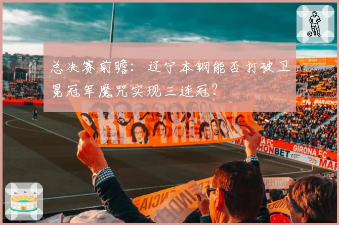 总决赛前瞻：辽宁本钢能否打破卫冕冠军魔咒实现三连冠？