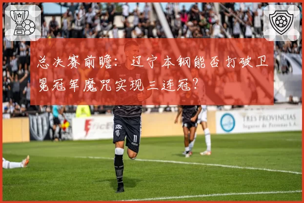 总决赛前瞻：辽宁本钢能否打破卫冕冠军魔咒实现三连冠？