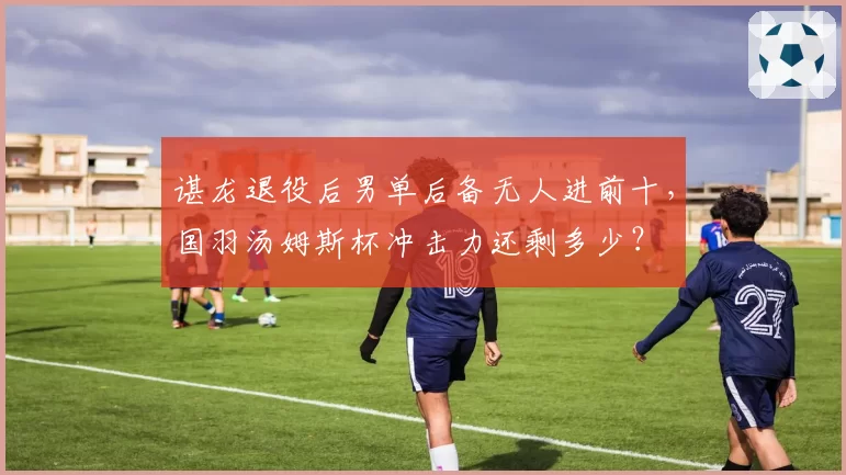 谌龙退役后男单后备无人进前十，国羽汤姆斯杯冲击力还剩多少？