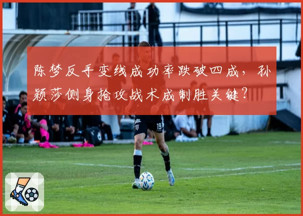 陈梦反手变线成功率跌破四成,孙颖莎侧身抢攻战术成制胜关键?