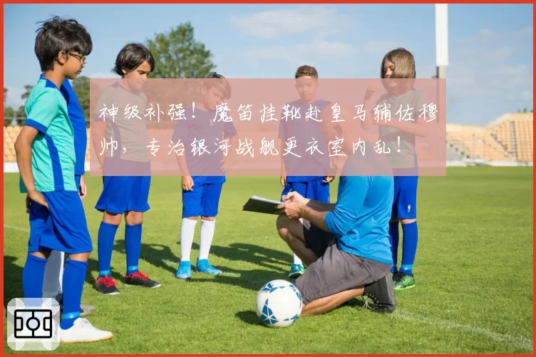 神级补强！魔笛挂靴赴皇马辅佐穆帅，专治银河战舰更衣室内乱！