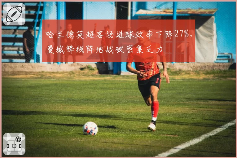 哈兰德英超客场进球效率下降27%,曼城锋线阵地战破密集乏力