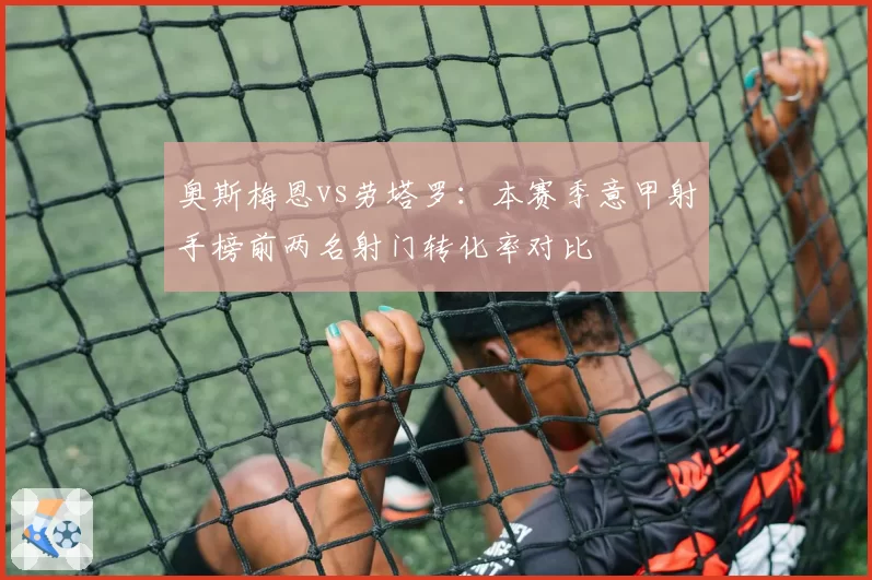 奥斯梅恩vs劳塔罗:本赛季意甲射手榜前两名射门转化率对比