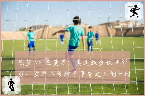 陈梦 vs 王曼昱:奥运积分仅差35分,女单二号种子争夺进入倒计时