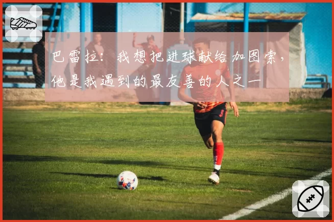 巴雷拉：我想把进球献给加图索，他是我遇到的最友善的人之一