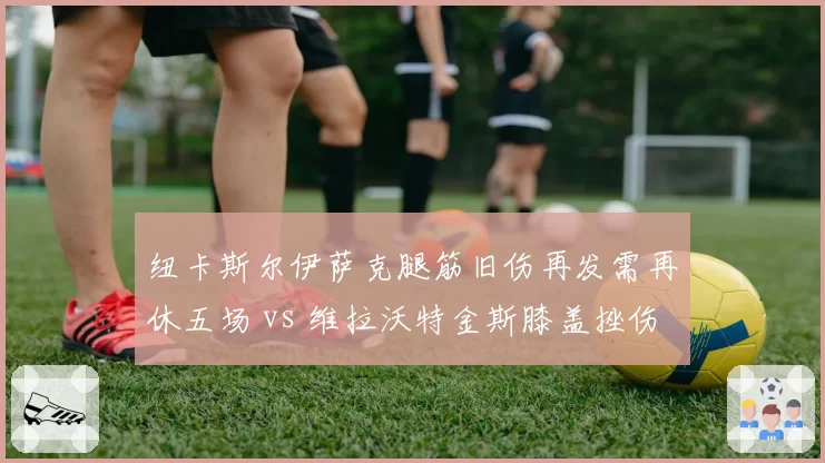 纽卡斯尔伊萨克腿筋旧伤再发需再休五场 vs 维拉沃特金斯膝盖挫伤预计两场复出 英超中锋伤病麻烦严重程度对比
