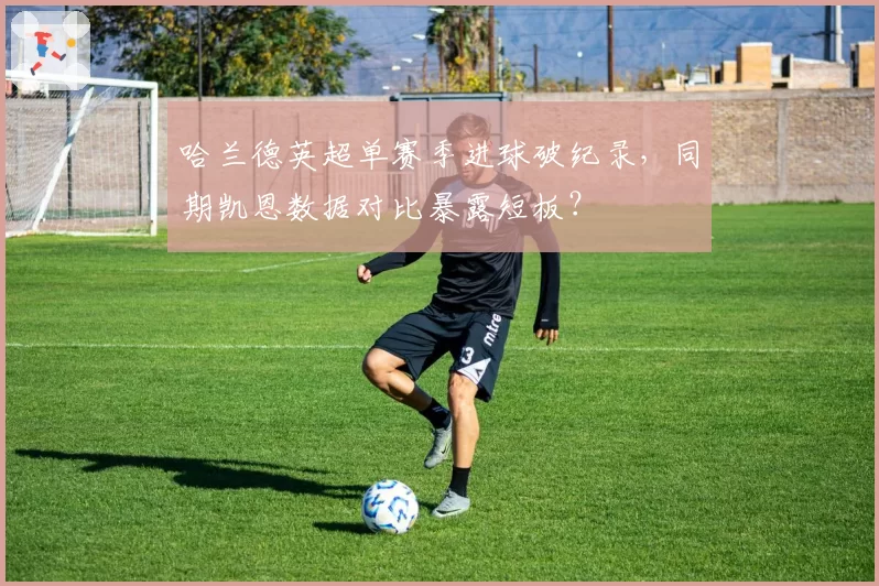 哈兰德英超单赛季进球破纪录，同期凯恩数据对比暴露短板？
