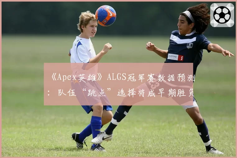 《Apex英雄》ALGS冠军赛数据预测：队伍“跳点”选择将成早期胜负手