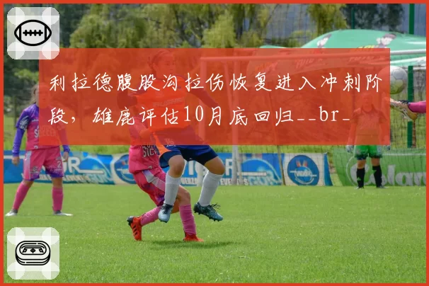 利拉德腹股沟拉伤恢复进入冲刺阶段，雄鹿评估10月底回归__br_