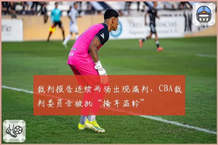 裁判报告连续两场出现漏判，CBA裁判委员会被批“掩耳盗铃”
