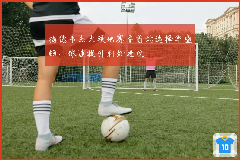 梅德韦杰夫硬地赛季首站选择华盛顿，球速提升利好进攻