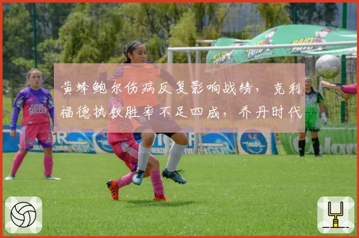 黄蜂鲍尔伤病反复影响战绩，克利福德执教胜率不足四成，乔丹时代结束前换帅？