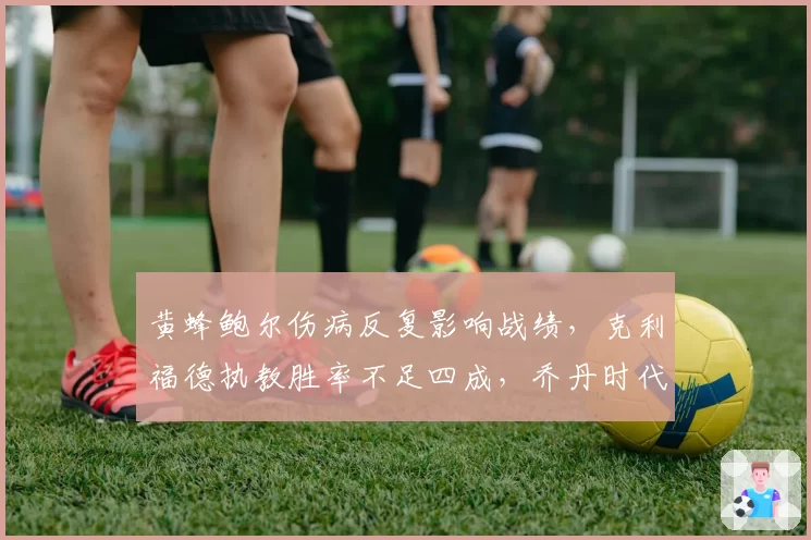 黄蜂鲍尔伤病反复影响战绩，克利福德执教胜率不足四成，乔丹时代结束前换帅？