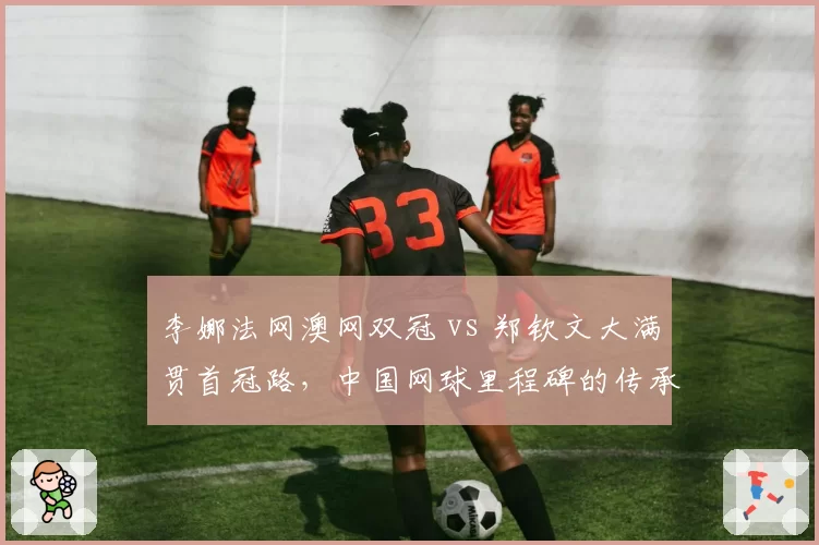 李娜法网澳网双冠 vs 郑钦文大满贯首冠路，中国网球里程碑的传承与超越