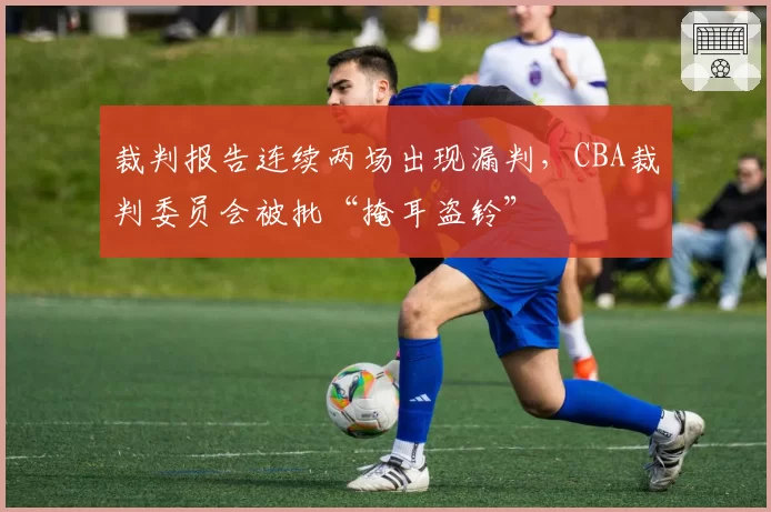 裁判报告连续两场出现漏判，CBA裁判委员会被批“掩耳盗铃”
