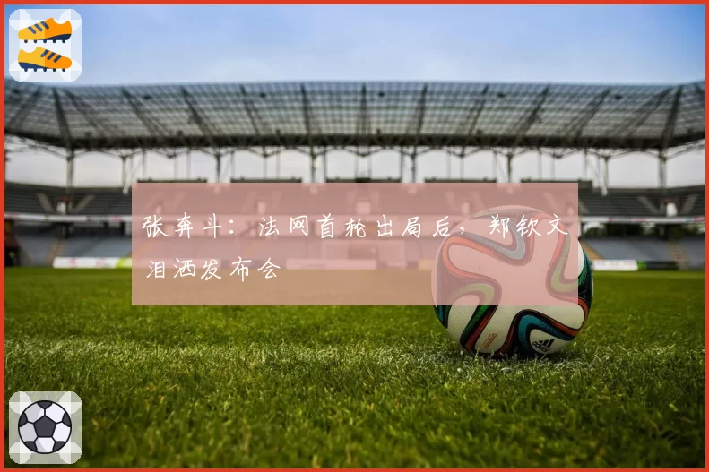 张奔斗:法网首轮出局后,郑钦文泪洒发布会