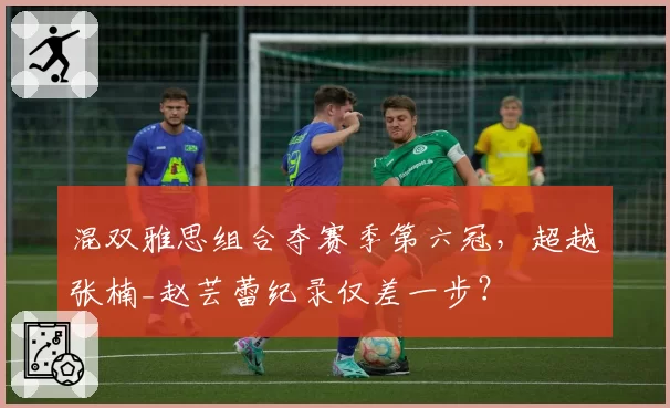 混双雅思组合夺赛季第六冠,超越张楠_赵芸蕾纪录仅差一步?