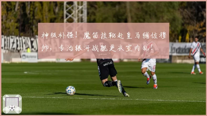 神级补强！魔笛挂靴赴皇马辅佐穆帅，专治银河战舰更衣室内乱！
