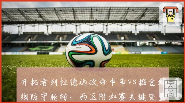 开拓者利拉德远投命中率vs掘金外线防守轮转,西区附加赛关键变量