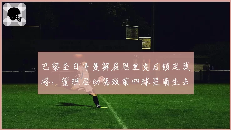 巴黎圣日耳曼解雇恩里克后锁定莫塔，管理层动荡致前四球星萌生去意