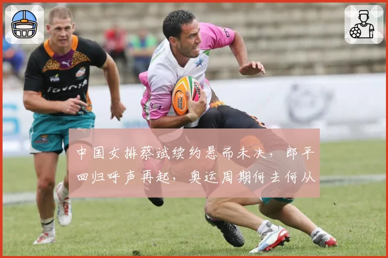 中国女排蔡斌续约悬而未决，郎平回归呼声再起，奥运周期何去何从？
