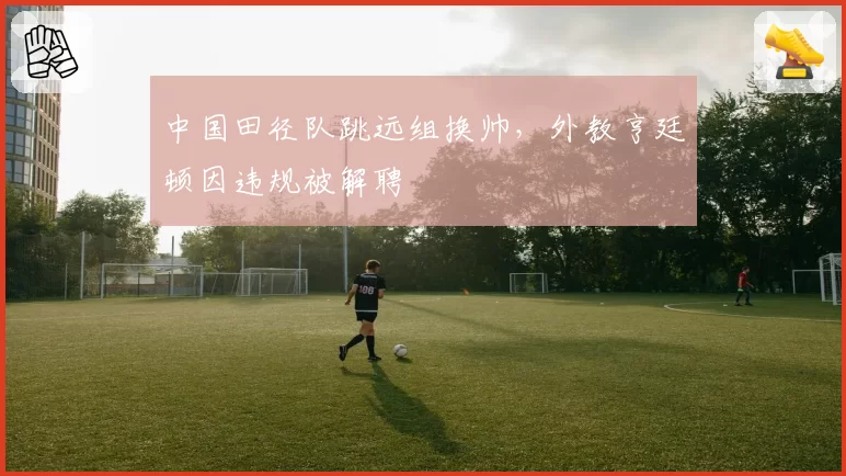 中国田径队跳远组换帅,外教亨廷顿因违规被解聘
