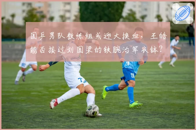 国乒男队教练组或迎大换血，王皓能否接过刘国梁的铁腕治军衣钵？