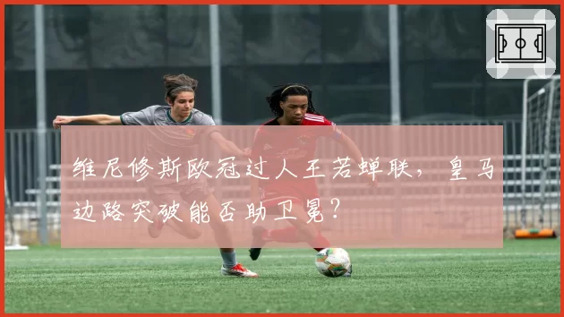 维尼修斯欧冠过人王若蝉联，皇马边路突破能否助卫冕？