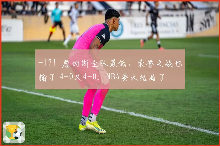 -17！詹姆斯全队最低、荣誉之战也输了 4-0又4-0：NBA要大结局了