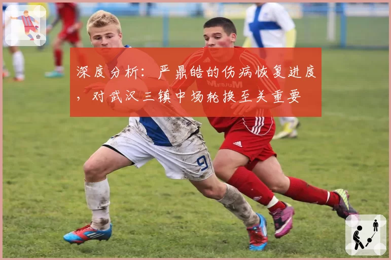 深度分析：严鼎皓的伤病恢复进度，对武汉三镇中场轮换至关重要