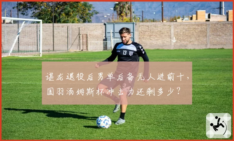 谌龙退役后男单后备无人进前十，国羽汤姆斯杯冲击力还剩多少？