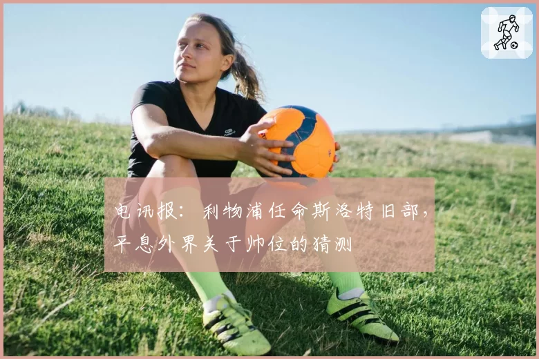 电讯报：利物浦任命斯洛特旧部，平息外界关于帅位的猜测