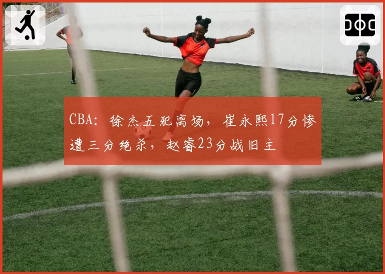 CBA：徐杰五犯离场，崔永熙17分惨遭三分绝杀，赵睿23分战旧主