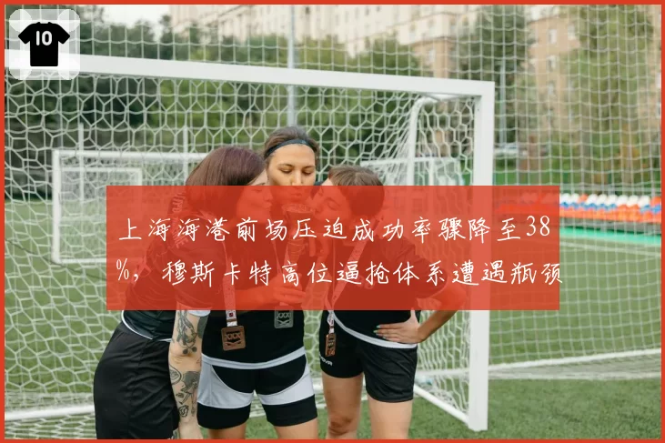 上海海港前场压迫成功率骤降至38%,穆斯卡特高位逼抢体系遭遇瓶颈?