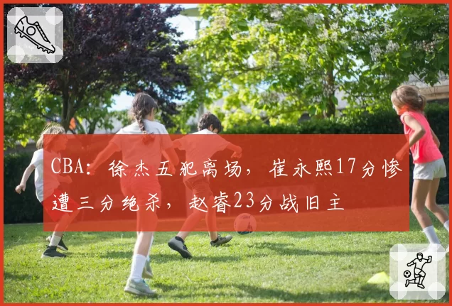 CBA：徐杰五犯离场，崔永熙17分惨遭三分绝杀，赵睿23分战旧主