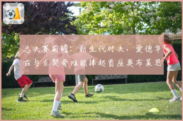 总决赛前瞻：新生代对决，爱德华兹与东契奇谁能捧起首座奥布莱恩杯？