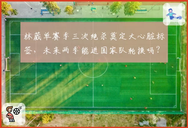 林葳单赛季三次绝杀奠定大心脏标签，未来两季能进国家队轮换吗？
