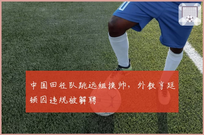 中国田径队跳远组换帅,外教亨廷顿因违规被解聘