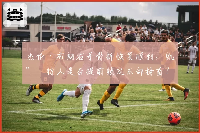 杰伦·布朗右手骨折恢复顺利,凯尔特人是否提前锁定东部榜首?
