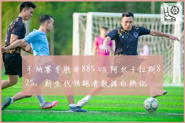 辛纳赛季胜率88% vs 阿尔卡拉斯82%,新生代领跑者数据白热化